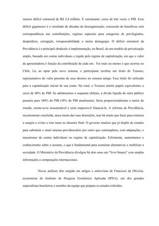 imenso déficit estrutural de R$ 2,4 trilhões. É estonteante: cerca de três vezes o PIB. Esse

déficit gigantesco é o resultado de décadas de desorganização, concessão de benefícios sem

correspondência nas contribuições, regimes especiais para categorias de privilegiados,

desperdício, corrupção, irresponsabilidade e muita demagogia. O déficit estrutural da

Previdência é o principal obstáculo à implementação, no Brasil, de um modelo de privatização

amplo, baseado em contas individuais e regido pelo regime de capitalização, em que o valor

da aposentadoria é função da contribuição de cada um. Foi mais ou menos o que ocorreu no

Chile. Lá, ao optar pelo novo sistema, o participante recebeu um título do Tesouro,

representativo do valor presente de seus direitos no sistema antigo. Esse título foi utilizado

para a capitalização inicial de sua conta. No total, o Tesouro emitiu papéis equivalentes a

cerca de 40% do PIB. Se adotássemos o esquema chileno, a dívida líquida do setor público

passaria para 340% do PIB (38% do PIB atualmente). Seria proporcionalmente a maior do

mundo, tornar-se-ia insustentável e seria impossível financiá-la. A reforma da Previdência,

recentemente concluída, ataca muita das suas distorções, mas há muito que fazer para estancar

a sangria e evitar a rota rumo ao desastre final. O governo sinaliza que já dispõe de estudos

para substituir o atual sistema previdenciário por outro que contemplaria, com adaptações, o

mecanismo de contas individuais no regime de capitalização. Felizmente, aumentamos o

conhecimento sobre o assunto, o que é fundamental para examinar alternativas e mobilizar a

sociedade. O Ministério da Previdência divulgou há dois anos um "livro branco" com amplas

informações e comparações internacionais.


           Novas análises têm surgido em artigos e entrevistas de Francisco de Oliveira,

economista do Instituto de Pesquisa Econômica Aplicada (IPEA), um dos grandes

especialistas brasileiros e membro da equipe que prepara os estudos referidos.
 