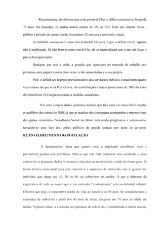 Recentemente, ele afirmou que seria possível diluir o déficit estrutural ao longo de

70 anos. Na transição, os custos anuais seriam de 3% do PIB. Com um sistema misto -

público e privado de capitalização, levaríamos 25 anos para substituir o atual.

       A realidade inescapável, como tem lembrado Oliveira, é que o déficit existe. Apenas

não é explicitado. Se não houver como resolvê-lo, ele se materializará ano a ano até levar o

país à desorganização.

       Qualquer que seja a saída, a geração que ingressará no mercado de trabalho nos

próximos anos pagará a conta duas vezes: a dos aposentados e a sua própria.

       Pior, o déficit dos regimes previdenciários dos servidores públicos é atualmente quatro

vezes maior do que o da Previdência. As contribuições cobrem pouco mais de 10% do valor

dos benefícios. O Congresso resiste a medidas saneadoras.


             Por estes simples dados, podemos deduzir que fica cada vez mais difícil manter

o equilíbrio das contas do INSS já que as receitas não conseguem acompanhar o mesmo ritmo

dos gastos crescentes. Previdência Social no Brasil está sendo progressiva e valiosíssima,

tornando-se uma face dos cofres públicos de grande atenção por parte do governo.

8.2. ENVELHECIMENTO DA POPULAÇÃO


              É desnecessário dizer que quanto mais a população envelhece, mais a

previdência gastará com benefícios. Sabe-se que esta forte tendência vem ocorrendo e, com

certeza irá se perpetuar dados os avanços e descobertas na medicina e saúde de forma geral. O

termo técnico mais usual para este conceito é a esperança de sobrevida, isto é, quanto um

indivíduo que chega aos 40, 50 ou 60 vai sobreviver em média. O que é diferente da

expectativa de vida ao nascer que é um indicador “contaminado” pela mortalidade infantil.

Observe que hoje, a expectativa média de vida ao nascer é de 69 anos. Se considerarmos a

esperança de sobrevida a partir dos 60 anos de idade, chega-se aos 78 anos de idade em

média. Vejamos então, a evolução da esperança de sobrevida. Considerando a tabela abaixo,
 