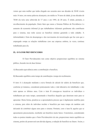 vemos que uma mulher que tenha chegado aos sessenta anos nas décadas de 30/40 viveria

mais 14 anos, em outras palavras alcançaria, em média os 74 anos de idade, já nas décadas de

70/80 ela teria uma sobrevida de 17 anos e em 1995, de 20 anos. É nítido, portanto, o

envelhecimento da população. Outro fator que onera o Sistema Público de Previdência é o

aumento da economia informal já que trabalhadores informais geralmente não contribuem

para o sistema, mas terão acesso ao benefício mínimo garantido a todo cidadão. A

informalidade é fruto do desemprego e dos movimentos de terceirização que faz com que o

empregado rompa as relações trabalhistas com sua empresa embora, às vezes, continue

trabalhando para ela.


IX. O FATOR PREVIDENCIÁRIO


            O Fator Previdenciário tem como objetivo proporcionar equilíbrio no sistema

público, fazendo isto de duas formas:


A) Buscando equivalência entre a contribuição o benefício;


B) Buscando equilíbrio entre tempo de contribuição e tempo de recebimento.


O item A é alcançado mediante a nova fórmula de cálculo do salário de benefícios que,

conforme já tratamos, considerará praticamente toda a vida laborativa do trabalhador e não

mais apenas os últimos anos. Com o item B consegue-se incentivar os indivíduos a

trabalharem por mais tempo, aumentando o benefício daqueles que demoram mais para se

aposentar. Desta forma, penaliza-se a aposentadoria precoce que é duplamente maléfica para

o sistema, pois além do indivíduo receber o benefício por mais tempo ele também está

deixando de contribuir alguns anos para o sistema. Portanto, com o item B, aqueles que se

aposentarem precocemente, receberão um benefício muito baixo. Concluímos, considerando

todos os pontos tratados que o Fator Previdenciário irá sim, proporcionar maior equilíbrio ao

sistema, porém ele promoverá sem dúvida alguma, a redução do benefício no futuro. Assim, a
 