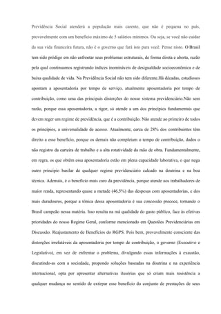 Previdência Social atenderá a população mais carente, que não é pequena no país,

provavelmente com um benefício máximo de 5 salários mínimos. Ou seja, se você não cuidar

da sua vida financeira futura, não é o governo que fará isto para você. Pense nisto. O Brasil

tem sido pródigo em não enfrentar seus problemas estruturais, de forma direta e aberta, razão

pela qual continuamos registrando índices inomináveis de desigualdade socioeconômica e de

baixa qualidade de vida. Na Previdência Social não tem sido diferente.Há décadas, estudiosos

apontam a aposentadoria por tempo de serviço, atualmente aposentadoria por tempo de

contribuição, como uma das principais distorções do nosso sistema previdenciário.Não sem

razão, porque essa aposentadoria, a rigor, só atende a um dos princípios fundamentais que

devem reger um regime de previdência, que é a contribuição. Não atende ao primeiro de todos

os princípios, a universalidade de acesso. Atualmente, cerca de 28% dos contribuintes têm

direito a esse benefício, porque os demais não completam o tempo de contribuição, dados o

não registro da carteira de trabalho e a alta rotatividade da mão de obra. Fundamentalmente,

em regra, os que obtêm essa aposentadoria estão em plena capacidade laborativa, o que nega

outro princípio basilar de qualquer regime previdenciário calcado na doutrina e na boa

técnica. Ademais, é o benefício mais caro da previdência, porque atende aos trabalhadores de

maior renda, representando quase a metade (46,5%) das despesas com aposentadorias, e dos

mais duradouros, porque a tônica dessa aposentadoria é sua concessão precoce, tornando o

Brasil campeão nessa matéria. Isso resulta na má qualidade do gasto público, face às efetivas

prioridades do nosso Regime Geral, conforme mencionado em Questões Previdenciárias em

Discussão. Reajustamento de Benefícios do RGPS. Pois bem, provavelmente consciente das

distorções irrefutáveis da aposentadoria por tempo de contribuição, o governo (Executivo e

Legislativo), em vez de enfrentar o problema, divulgando essas informações à exaustão,

discutindo-as com a sociedade, propondo soluções baseadas na doutrina e na experiência

internacional, opta por apresentar alternativas ilusórias que só criam mais resistência a

qualquer mudança no sentido de extirpar esse benefício do conjunto de prestações de seus
 