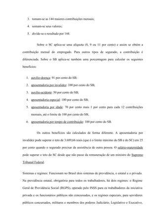 3. tomam-se as 144 maiores contribuições mensais;

   4. somam-se seus valores;

   5. divide-se o resultado por 144.


              Sobre o SC aplica-se uma alíquota (8, 9 ou 11 por cento) e assim se obtém a

contribuição mensal do empregado. Para outros tipos de segurado, a contribuição é

diferenciada. Sobre o SB aplica-se também uma porcentagem para calcular os seguintes

benefícios:


  1. auxílio-doença: 91 por cento do SB;

  2. aposentadoria por invalidez: 100 por cento do SB;

  3. auxílio-acidente: 50 por cento do SB;

  4. aposentadoria especial: 100 por cento do SB;

  5. aposentadoria por idade: 70 por cento mais 1 por cento para cada 12 contribuições

      mensais, até o limite de 100 por cento do SB;

  6. aposentadoria por tempo de contribuição: 100 por cento do SB.


              Os outros benefícios são calculados de forma diferente. A aposentadoria por

invalidez pode superar o teto de 3.689,66 reais (que é o limite máximo do SB e do SC) em 25

por cento quando o segurado precisar da assistência de outra pessoa. O salário-maternidade

pode superar o teto do SC desde que não passe da remuneração de um ministro do Supremo

Tribunal Federal.


Sistemas e regimes: Funcionam no Brasil dois sistemas de previdência, o estatal e o privado.

Na previdência estatal, obrigatória para todos os trabalhadores, há dois regimes: o Regime

Geral de Previdência Social (RGPS), operado pelo INSS para os trabalhadores da iniciativa

privada e os funcionários públicos não concursados, e os regimes especiais, para servidores

públicos concursados, militares e membros dos poderes Judiciário, Legislativo e Executivo,
 