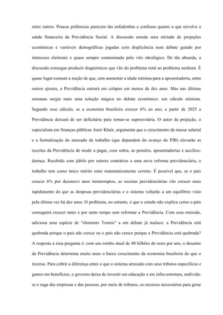 entre outros. Poucas polêmicas parecem tão enfadonhas e confusas quanto a que envolve a

saúde financeira da Previdência Social. A discussão enreda uma miríade de projeções

econômicas e variáveis demográficas jogadas com displicência num debate guiado por

interesses eleitorais e quase sempre contaminado pelo viés ideológico. De tão absurda, a

discussão consegue produzir diagnósticos que vão do problema total ao problema nenhum. É

quase lugar-comum a noção de que, sem aumentar a idade mínima para a aposentadoria, entre

outros ajustes, a Previdência entrará em colapso em menos de dez anos. Mas nas últimas

semanas surgiu mais uma solução mágica no debate econômico: um cálculo otimista.

Segundo esse cálculo, se a economia brasileira crescer 6% ao ano, a partir de 2025 a

Previdência deixará de ser deficitária para tornar-se superavitária. O autor da projeção, o

especialista em finanças públicas Amir Khair, argumenta que o crescimento da massa salarial

e a formalização do mercado de trabalho (que dependem do avanço do PIB) elevarão as

receitas da Previdência de modo a pagar, com sobra, as pensões, aposentadorias e auxílios-

doença. Recebido com júbilo por setores contrários a uma nova reforma previdenciária, o

trabalho tem como único mérito estar matematicamente correto. É possível que, se o país

crescer 6% por dezenove anos ininterruptos, as receitas previdenciárias vão crescer mais

rapidamente do que as despesas previdenciárias e o sistema voltarão a um equilíbrio visto

pela última vez há dez anos. O problema, no entanto, é que o estudo não explica como o país

conseguirá crescer tanto e por tanto tempo sem reformar a Previdência. Com essa omissão,

adiciona uma espécie de "elemento Tosteis" a um debate já maluco: a Previdência está

quebrada porque o país não cresce ou o país não cresce porque a Previdência está quebrada?

A resposta a essa pergunta é: com seu rombo atual de 40 bilhões de reais por ano, o desastre

da Previdência determina muito mais o baixo crescimento da economia brasileira do que o

inverso. Para cobrir a diferença entre o que o sistema arrecada com seus tributos específicos e

gastos em benefícios, o governo deixa de investir em educação e em infra-estrutura, endivida-

se e suga das empresas e das pessoas, por meio de tributos, os recursos necessários para gerar
 