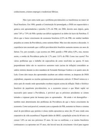 conhecimento, criarem empregos e modernizar fábricas.



          Não é por outra razão que o problema previdenciário se transformou no maior nó

fiscal brasileiro. Em 1988, quando a Constituição foi promulgada, o INSS era superavitário e

gastava com aposentadorias e pensões 2,5% do PIB; em 2006, dezoito anos depois, gasta

entre 7,8% e 7,9% do PIB e produz um déficit equiparável ao dobro do lucro da Petrobras. É

óbvio que o baixo crescimento da economia brasileira (2,5% do PIB, em média) também

prejudica as contas da Previdência, como sustenta Khair. Mas isso não encerra a discussão. A

experiência tem mostrado que o déficit previdenciário brasileiro aumenta mesmo em anos de

fartura. Foi, por exemplo, o que ocorreu em 2004, quando o PIB saltou 4,9%, mas, mesmo

assim, o rombo da Previdência pulou de 1,7% para 1,81% do PIB. Como isso ocorre? Por

vários problemas que o trabalho do especialista dá como resolvidos ou ignora. O mais

preponderante deles são os sucessivos aumentos reais (acima da inflação) concedidos ao

salário mínimo durante os dois mandatos de Fernando Henrique Cardoso e os quatro anos de

Lula. Como dois terços dos aposentados recebem um salário mínimo, as despesas do INSS

explodiram, enquanto as receitas permaneceram praticamente estáveis. O Brasil tornou-se o

único país do mundo onde aposentados recebem reajuste acima da inflação. Dado o histórico

brasileiro de populismo previdenciário, se a economia crescer o que Khair supõe ser

necessário para sanear a Previdência, é provável que os próximos presidentes se sintam

tentados a repassar parte da bonança para os aposentados. Há ainda o nó demográfico –

também mais determinante dos problemas da Previdência do que o baixo crescimento da

economia. Como será possível, somente com a expansão do PIB, sustentar no futuro o sistema

atual de previdência que permita à classe média aposentar-se antes dos 55 anos tendo uma

expectativa de vida escandinava? Segundo dados do IBGE, a população acima de 60 anos vai

crescer 3,8% ao ano nos próximos 25 anos. Se isso se confirmar, e se muitos brasileiros

continuarem a se aposentar aos 55 anos, não haverá taxa de crescimento viável para segurar
 