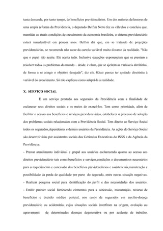 tanta demanda, por tanto tempo, de benefícios previdenciários. Um dos maiores defensores de

uma ampla reforma da Previdência, o deputado Delfim Netto fez os cálculos e concluiu que,

mantidas as atuais condições de crescimento da economia brasileira, o sistema previdenciário

estará insustentável em poucos anos. Delfim diz que, em se tratando de projeções

previdenciárias, se recomenda não sacar da cartola variável muito distante da realidade. "Não

que o papel não aceite. Ele aceita tudo. Inclusive equações exponenciais que se prestam a

resolver todos os problemas do mundo – desde, é claro, que se ajeitem as variáveis direitinho,

de forma a se atingir o objetivo desejado", diz ele. Khair parece ter ajeitado direitinha à

variável do crescimento. Só não explicou como adaptá-la à realidade.


X. SERVIÇO SOCIAL

           É um serviço prestado aos segurados da Previdência com a finalidade de

esclarecer seus direitos sociais e os meios de exercê-los. Tem como prioridade, além de

facilitar o acesso aos benefícios e serviços previdenciários, estabelecer o processo de solução

dos problemas sociais relacionados com a Previdência Social. Tem direito ao Serviço Social

todos os segurados,dependentes e demais usuários da Previdência. As ações do Serviço Social

são desenvolvidas por assistentes sociais das Gerências Executivas do INSS e da Agência da

Previdência:

- Prestar atendimento individual e grupal aos usuários esclarecendo quanto ao acesso aos

direitos previdenciário tais como:benefícios e serviços,condições e documentosn necessários

para o requerimento e concessão dos benefícios previdenciários e assistenciais,manutenção e

possibilidade da perda de qualidade por parte do segurado, entre outras situaçõs negativas.

- Realizar pesquisa social para identificação do perfil e das necessidades dos usuários.

- Emitir parecer social fornecendo elementos para a concessão, manutenção, recurso de

benefícios e decisão médico pericial, nos casos de segurados em auxílio-doença

previdenciário ou acidentário, cujas situações sociais interfiram na origem, evolução ou

agravamento     de determinadas doenças degenerativa ou por acidente de trabalho.
 