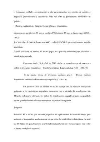 - Assessorar entidades governamentais e não governamentais em assuntos de política e

legislação previdenciária e assistencial como um todo ou parcialmente dependendo da

política.                                                                                     .

- Realizar o cadastro dos Recursos Sociais e Grupos Organizados.


A pessoa em questão tem 53 anos e recolheu INSS durante 13 anos e alguns meses (1969 a

1983)

Em novembro de 2009 sofreram um AVC + ATAQUE CARD que o deixou com sequelas

cognitivas.

Voltou a recolher em Janeiro de 2010 e pagou as 4 parcelas necessárias para readquirir a

condição de segurado


              Entretanto, desde 19 de abril de 2010, ainda em convalescença, ele começa a

sofrer de problemas psiquiátricos - Transtorno orgânico da personalidade (CID - 10 F0. 70)


               E na mesma época, de problemas cardíacos graves - Doença cardíaca

hipertensiva sem insuficiência cardíaca (congestiva) (CIDI11. 9)


              Em junho de 2010 dá entrada no auxílio doença com os atestados médicos do

psiquiatra e do cardiologista supraditos, juntamente com o atestado do neurologista e do

Hospital onde esteve internado. E o pedido foi negado com a alegação de que a incapacidade

se deu quando ele ainda não tinha readquirido a condição de segurado.


Pergunto:


Primeiro: Se a lei diz que havendo progressão ou agravamento da lesão ou doença pré-

existente, é assegurado o auxílio-doença, porque então foi indeferido o pedido, já que em abril

de 2010 (data em que ele começa a ser tratado) e já perfaziam os 4 meses exigidos para voltar

a obter a condição de segurado?
 