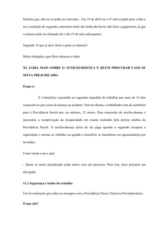 Informo que, não sei se pode ser relevante... Em 19 de abril era o 4º mês exigido para voltar a

ter a condição de segurado, entretanto neste dia ainda não havia sido feito o pagamento, já que

o mesmo pode ser efetuado até o dia 15 do mês subsequente.


Segundo: O que se deve fazer e quais as chances?


Muito obrigada e que Deus abençoe a todos


XI. SAIBA MAIS SOBRE O AUXÍLIO-DOENÇA E QUEM PROCURAR CASO SE

SINTA PREJUDICADO:


O que é:


             É o beneficio concedido ao segurado impedido de trabalhar por mais de 15 dias

consecutivos por causa de doença ou acidente. Para ter direito, o trabalhador tem de contribuir

para a Previdência Social por, no mínimo, 12 meses. Para concessão de auxílio-doença é

necessária a comprovação da incapacidade em exame realizado pela perícia médica da

Previdência Social. O auxílio-doença deixa de ser pago quando o segurado recupera a

capacidade e retorna ao trabalho ou quando o benefício se transforma em aposentadoria por

invalidez.


Como entrar com a ação


- Quem se sentir prejudicado pode entrar com um processo. Para isso, deve procurar um

advogado .


11.1 Segurança e Saúde do trabalho


Um investimento que reduz os encargos com a Previdência Nexos Técnicos Previdenciários.


O que são?
 