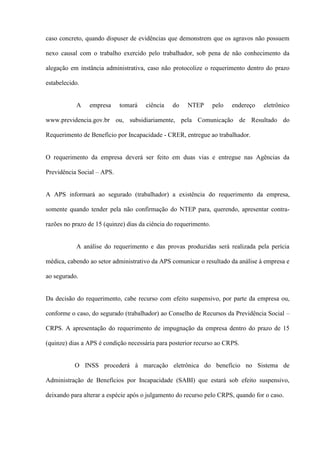 caso concreto, quando dispuser de evidências que demonstrem que os agravos não possuem

nexo causal com o trabalho exercido pelo trabalhador, sob pena de não conhecimento da

alegação em instância administrativa, caso não protocolize o requerimento dentro do prazo

estabelecido.


           A    empresa     tomará    ciência   do    NTEP        pelo   endereço   eletrônico

www.previdencia.gov.br ou, subsidiariamente, pela Comunicação de Resultado do

Requerimento de Benefício por Incapacidade - CRER, entregue ao trabalhador.


O requerimento da empresa deverá ser feito em duas vias e entregue nas Agências da

Previdência Social – APS.


A APS informará ao segurado (trabalhador) a existência do requerimento da empresa,

somente quando tender pela não confirmação do NTEP para, querendo, apresentar contra-

razões no prazo de 15 (quinze) dias da ciência do requerimento.


           A análise do requerimento e das provas produzidas será realizada pela perícia

médica, cabendo ao setor administrativo da APS comunicar o resultado da análise à empresa e

ao segurado.


Da decisão do requerimento, cabe recurso com efeito suspensivo, por parte da empresa ou,

conforme o caso, do segurado (trabalhador) ao Conselho de Recursos da Previdência Social –

CRPS. A apresentação do requerimento de impugnação da empresa dentro do prazo de 15

(quinze) dias a APS é condição necessária para posterior recurso ao CRPS.


           O INSS procederá à marcação eletrônica do benefício no Sistema de

Administração de Benefícios por Incapacidade (SABI) que estará sob efeito suspensivo,

deixando para alterar a espécie após o julgamento do recurso pelo CRPS, quando for o caso.
 
