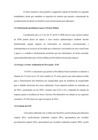 O efeito suspensivo não prejudica o pagamento regular do benefício ao segurado

(trabalhador), desde que atendidos os requisitos de carência que permita a manutenção do

reconhecimento do direito ao benefício como auxílio-doença previdenciário.


11.3.Informações preliminares para a Perícia Médica


           Considerando que o § 3º, do Art. 6º, da IN 31/2008 descreve que a perícia médica

do INSS poderá deixar de aplicar o nexo técnico epidemiológico mediante decisão

fundamentada, quando dispuser de informações ou elementos circunstanciados e

contemporâneos ao exercício da atividade que evidenciem a inexistência do nexo causal entre

o agravo e o trabalho é absolutamente pertinente que tais informações, de forma resumida,

sejam disponibilizadas para a Perícia Médica da Previdência Social pela empresa.


11.4 O que é o Fator Acidentário de Prevenção - FAP


            O FAP é o mecanismo que permite à Previdência Social aumentar ou diminuir a

alíquota de 1% (risco leve), 2% (risco médio) ou 3% (risco grave), que cada empresa recolhe

para o financiamento dos benefícios por incapacidade (grau de incidência de incapacidade

para o trabalho decorrente dos riscos ambientais). Essas alíquotas poderão ser reduzidas em

até 50% e aumentadas em até 100%, variando entre 0,5% e 6%, a depender da situação da

empresa quanto à incidência de Nexos Técnicos Previdenciários em relação ao seu segmento

econômico. O FAP entrou em vigor em janeiro de 2010.


11.5.Cálculo do FAP


            Uma matriz elaborada com os dados dos benefícios auxílio-doença previdenciária

(espécie B31), auxílio-doença acidentário (espécie B91), aposentadoria por invalidez

previdenciária (espécie B32), aposentadoria por invalidez acidentária (espécie B92), auxílio
 