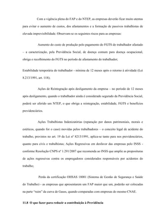 Com a vigência plena do FAP e do NTEP, as empresas deverão ficar muito atentas

para evitar o aumento de custos, dos afastamentos e a formação de passivos trabalhistas de

elevada imprevisibilidade. Observam-se os seguintes riscos para as empresas:


            Aumento do custo de produção pelo pagamento do FGTS do trabalhador afastado

– a caracterização, pela Previdência Social, de doença comum para doença ocupacional,

obriga o recolhimento do FGTS no período de afastamento do trabalhador;


Estabilidade temporária do trabalhador - mínima de 12 meses após o retorno à atividade (Lei

8.213/1991, art. 118);


            Ações de Reintegração após desligamento da empresa – no período de 12 meses

após desligamento, quando o trabalhador ainda é considerado segurado da Previdência Social,

poderá ser aferido um NTEP, o que obriga a reintegração, estabilidade, FGTS e benefícios

previdenciários.


            Ações Trabalhistas Indenizatórias (reparação por danos patrimoniais, morais e

estéticos, quando for o caso) movidas pelos trabalhadores – o conceito legal de acidente do

trabalho, previstos no art. 19 da Lei nº 8213/1991, aplica-se tanto para nos previdenciários,

quanto para civis e trabalhistas; Ações Regressivas em desfavor das empresas pelo INSS -

conforme Resolução CNPS nº 1.291/2007 que recomenda ao INSS que amplie as proposituras

de ações regressivas contra os empregadores considerados responsáveis por acidentes do

trabalho;


             Perda da certificação OHSAS 18001 (Sistema de Gestão de Segurança e Saúde

do Trabalho) - as empresas que apresentarem um FAP maior que um, poderão ser colocadas

na parte “ruim” da curva de Gauss, quando comparadas com empresas do mesmo CNAE.


11.8 O que fazer para reduzir a contribuição à Previdência
 