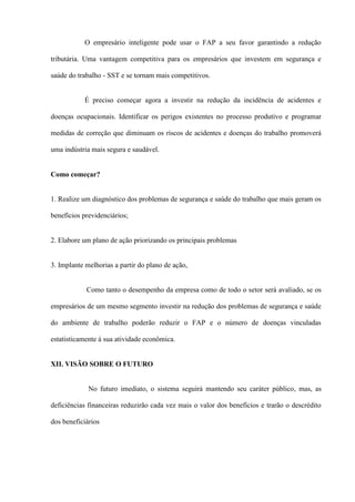 O empresário inteligente pode usar o FAP a seu favor garantindo a redução

tributária. Uma vantagem competitiva para os empresários que investem em segurança e

saúde do trabalho - SST e se tornam mais competitivos.


           É preciso começar agora a investir na redução da incidência de acidentes e

doenças ocupacionais. Identificar os perigos existentes no processo produtivo e programar

medidas de correção que diminuam os riscos de acidentes e doenças do trabalho promoverá

uma indústria mais segura e saudável.


Como começar?


1. Realize um diagnóstico dos problemas de segurança e saúde do trabalho que mais geram os

benefícios previdenciários;


2. Elabore um plano de ação priorizando os principais problemas


3. Implante melhorias a partir do plano de ação,


            Como tanto o desempenho da empresa como de todo o setor será avaliado, se os

empresários de um mesmo segmento investir na redução dos problemas de segurança e saúde

do ambiente de trabalho poderão reduzir o FAP e o número de doenças vinculadas

estatisticamente à sua atividade econômica.


XII. VISÃO SOBRE O FUTURO


             No futuro imediato, o sistema seguirá mantendo seu caráter público, mas, as

deficiências financeiras reduzirão cada vez mais o valor dos benefícios e trarão o descrédito

dos beneficiários
 