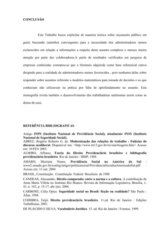 CONCLUSÃO



          Este Trabalho busca explicitar de maneira teórica sobre orçamento público em

geral, buscando caminhos convergentes para a necessidade dos administradores menos

esclarecidos em relação a informações a respeito deste assunto complexo e merece inteira

atenção por parte dos colaboradores.A partir de resultados verificados em pesquisa de

empresas conhecidas constatou-se que a literatura adquirida como base referencial estava

dirigindo para a realidade de administradores menos favorecidos , pois nenhuma delas sobre

responder sobre assuntos referente a modelos matemáticos para tomada de decisões e os que

conheciam não utilizavam na prática por falta de aprofundamento no assunto. Esta

monografia revela também o desenvolvimento das trabalhadoras autônomas assim como as

donas de casa.




REFERÊNCIA BIBLIOGRAFICAS

Antigo INPS (Instituto Nacional de Previdência Social), atualmente INSS (Instituto
Nacional de Seguridade Social).
ABREU, Rogério Roberto G. de. Modernização das relações de trabalho - Falácias do
discurso neoliberal. Disponível em: <http://www.trt13.gov.br/revista/6rogerio.htm> Acesso
em: 10.FEV.2003.
ALMIRO, Affonso. Teoria do Direito Previdenciário brasileiro e bibliografia
previdenciária brasileira. Rio de Janeiro : IBDP, 1984.
AMARO, Meiriane Nunes. Previdência Social na América do Sul :
www2.senado.gov.br/conleg/artigos/politicasocial/PrevidenciaSocialnaAmericadoSul.pdf      .
Acesso em: 11 out. 2004
BRASIL, Constituição. Constituição Federal Brasileira de 1988
CANDEAS, Alessandro. Direito comparado: entre a norma e a cultura. A contribuição de
Anna Maria Villela no Instituto Rio Branco. Revista de Informação Legislativa, Brasília, v.
41, n. 162, p. 15-17, abr./jun. 2004.
CARBONE, Célia Opice. Seguridade social no Brasil: ficção ou realidade? São Paulo :
Atlas, 1994.
COIMBRA, Feijó. Direito previdenciário brasileiro. 11.ed. Rio de Janeiro : Edições
Trabalhistas, 2001.
DE PLÁCIDO E SILVA. Vocabulário Jurídico. 15. ed. Rio de Janeiro : Forense, 1999.
 