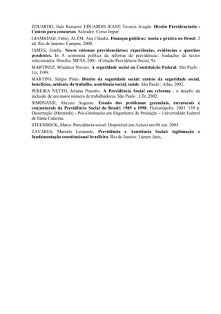 EDUARDO, Italo Romano; EDUARDO JEANE Tavares Aragão. Direito Previdenciario -
Custeio para concursos. Salvador, Curso Impar.
GIAMBIAGI, Fábio; ALÉM, Ana Cláudia. Finanças públicas: teoria e prática no Brasil. 2
ed. Rio de Janeiro: Campus, 2000.
JAMES, Estelle. Novos sistemas previdenciários: experiências, evidências e questões
pendentes. In A economia política da reforma da previdência.: traduções de textos
selecionados. Brasília: MPAS, 2001. (Coleção Previdência Social, 9).
MARTINEZ, Wladimir Novaes. A seguridade social na Constituição Federal. São Paulo :
Ltr, 1989.
MARTINS, Sérgio Pinto. Direito da seguridade social: custeio da seguridade social,
benefícios, acidente do trabalho, assistência social, saúde. São Paulo : Atlas, 2002.
PEREIRA NETTO, Juliana Presotto. A Previdência Social em reforma : o desafio da
inclusão de um maior número de trabalhadores. São Paulo : LTr, 2002.
SIMONASSI, Aloysio Augusto. Estudo dos problemas gerenciais, estruturais e
conjunturais da Previdência Social do Brasil: 1985 a 1998. Florianópolis: 2003. 139 p.
Dissertação (Mestrado) - Pós-Graduação em Engenharia de Produção - Universidade Federal
de Santa Catarina.
STEENBOCK, Mario. Previdência social. Disponível em:Acesso em 08 out. 2004
TAVARES, Marcelo Leonardo. Previdência e Assistência Social: legitimação e
fundamentação constitucional brasileira. Rio de Janeiro: Lúmen Júris,
 