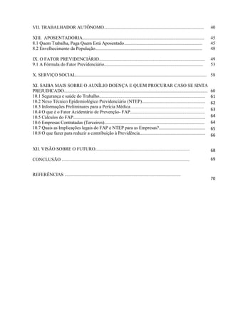 VII. TRABALHADOR AUTÔNOMO.......................................................................................                           40

XIII. APOSENTADORIA..........................................................................................................              45
8.1 Quem Trabalha, Paga Quem Está Aposentado....................................................................                           45
8.2 Envelhecimento da População.............................................................................................               48

IX. O FATOR PREVIDENCIÁRIO............................................................................................                     49
9.1 A Fórmula do Fator Previdenciário......................................................................................                53

X. SERVIÇO SOCIAL.................................................................................................................. 58

XI. SAIBA MAIS SOBRE O AUXÍLIO DOENÇA E QUEM PROCURAR CASO SE SINTA
PREJUDICADO.............................................................................................................................   60
10.1 Segurança e saúde do Trabalho............................................................................................             61
10.2 Nexo Técnico Epidemiológico Previdenciário (NTEP).......................................................                              62
10.3 Informações Preliminares para a Perícia Médica................................................................
                                                                                                                                           63
10.4 O que é o Fator Acidentário de Prevenção- FAP.................................................................
10.5 Cálculos do FAP...................................................................................................................    64
10.6 Empresas Contratadas (Terceiros).......................................................................................               64
10.7 Quais as Implicações legais do FAP e NTEP para as Empresas?........................................                                   65
10.8 O que fazer para reduzir a contribuição à Previdência.........................................................                        66


XII. VISÃO SOBRE O FUTURO..................................................................................                                68

CONCLUSÃO ...............................................................................................................                  69


REFERÊNCIAS .....................................................................................................
                                                                                                                                           70
 