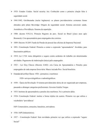  1935- Estados Unidos. Social security Act. Conhecido como a primeira citação feita à

   seguridade social.

 1941/1942, Grã-Bretanha (inclui Inglaterra): os planos previdenciários existentes foram

   alterados pelo plano Beveridge: Origem da seguridade social. Sistema universal; saúde,

   Assistência e Previdência. Sistema de repartição.

 1988- decreto 9.912-A: Primeiro Registro de prev. Social no Brasil (cinco anos após

   Bismarck). Cria aposentadoria para empregados dos correios.

 1889- Decreto 10.269: Fundo de Pensão do pessoal das oficinas da Imprensa Nacional.

 1891- Constituição Federal: Primeira a conter a expressão “aposentadoria”. Invalidez, para

   funcionários públicos.

 1919- Lei 3.724: toma obrigatório o seguro contra acidentes do trabalho em determinadas

   atividades. Pagamento de indenização (única) pelo empregador.

 1923 - Lei Eloy Chaves (Decreto 4.682): cria Caixa de Aposentadoria e Pensões para

   empregados de cada empresa ferroviária. Marco iniciada Prev. Social brasileira.

 Extensão da Lei Eloy Chaves: 1926 - portuários e marítimos

             1928- serviços telegráficos e radiotelegráficos.

 1930 – Época da Revolução: O sistema previdenciário deixa de ser organizado por empresas,

   passando a abranger categorias profissionais. Governo Getúlio Vargas.

 1933: Instituto de aposentadoria e pensões dos marítimos. Foi o primeiro deles.

 1934- Constituição Federal: institui a forma tríplice de custeio. Primeira vez que utiliza o

   vocabulário “previdência’


   IAP: Comerciários, armazéns, bancários, estivadores.


 1936: IAPI (Industriários).

 1937 – Constituição Federal: Sem novidades primeira vez que utiliza a expressão “seguro

   Social”
 