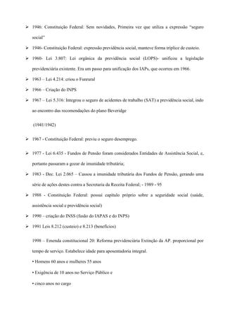  1946: Constituição Federal: Sem novidades, Primeira vez que utiliza a expressão “seguro

   social”

 1946- Constituição Federal: expressão previdência social, manteve forma tríplice de custeio.

 1960- Lei 3.807: Lei orgânica da previdência social (LOPS)- unificou a legislação

   previdenciária existente. Era um passo para unificação dos IAPs, que ocorreu em 1966.

 1963 – Lei 4.214: criou o Funrural

 1966 – Criação do INPS

 1967 – Lei 5.316: Integrou o seguro de acidentes de trabalho (SAT) a previdência social, indo

   ao encontro das recomendações do plano Beveridge


    (1941/1942)


 1967 - Constituição Federal: previu o seguro desemprego.


 1977 - Lei 6.435 - Fundos de Pensão foram considerados Entidades de Assistência Social, e,

   portanto passaram a gozar de imunidade tributária;

 1983 - Dec. Lei 2.065 – Cassou a imunidade tributária dos Fundos de Pensão, gerando uma

   série de ações destes contra a Secretaria da Receita Federal; - 1989 - 95

 1988 - Constituição Federal: possui capítulo próprio sobre a seguridade social (saúde,

   assistência social e previdência social)

 1990 – criação do INSS (fusão do IAPAS e do INPS)

 1991 Leis 8.212 (custeio) e 8.213 (benefícios)


   1998 – Emenda constitucional 20: Reforma previdenciária Extinção da AP. proporcional por

   tempo de serviço. Estabelece idade para aposentadoria integral.

   • Homens 60 anos e mulheres 55 anos

   • Exigência de 10 anos no Serviço Público e

   • cinco anos no cargo
 