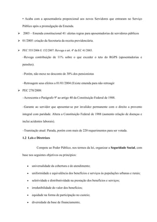 • Acaba com a aposentadoria proporcional aos novos Servidores que entraram no Serviço

   Público após a promulgação da Emenda.

 2003 – Emenda constitucional 41: alertas regras para aposentadorias de servidores públicos

 01/2005: criação da Secretaria da receita previdenciária.


 PEC 555/2006 E 152/2007: Revoga o art. 4º da EC 41/2003.

   –Revoga contribuição de 11% sobre o que exceder o teto do RGPS (aposentadorias e

   pensões).

   –Porém, não mexe no desconto de 30% dos pensionistas

   –Retroagem seus efeitos a 01/01/2004 (Existe emenda para não retroagir

 PEC 270/2008:

   –Acrescenta o Parágrafo 9º ao artigo 40 da Constituição Federal de 1988.

   –Garante ao servidor que aposentar-se por invalidez permanente com o direito a provento

   integral com paridade. Altera a Constituição Federal de 1988 (aumento relação de doenças e

   inclui acidentes laborais).

   –Tramitação atual: Parada, porém com mais de 220 requerimentos para ser votada.

   1.2 Leis e Diretrizes


               Compete ao Poder Público, nos termos da lei, organizar a Seguridade Social, com

   base nos seguintes objetivos ou princípios:


           universalidade da cobertura e do atendimento;

           uniformidade e equivalência dos benefícios e serviços às populações urbanas e rurais;

           seletividade e distributividade na prestação dos benefícios e serviços;

           irredutibilidade do valor dos benefícios;

           equidade na forma de participação no custeio;

           diversidade da base de financiamento;
 