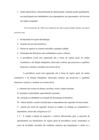 caráter democrático e descentralizado da administração, mediante gestão quadripartite,

       com participação dos trabalhadores, dos empregadores, dos aposentados e do Governo

       nos órgãos colegiados.


             Na Constituição de 1988 esta tendência de maior generosidade atingiu seu ponto

máximo com:


   1. Incorporação do seguro-desemprego;

   2. Aumento do piso dos benefícios;

   3. Direito de ingresso ao sistema concedido a qualquer cidadão

   4. Eliminação das diferenças entre trabalhadores rurais e urbanos

   5. A previdência social será organizada sob a forma de regime geral, de caráter

       contributivo e de filiação obrigatória, observados critérios que preservem o equilíbrio

       financeiro e atuarial, e atenderá, nos termos da lei:


           A previdência social será organizada sob a forma de regime geral, de caráter

contributivo e de filiação obrigatória, observados critérios que preservem o equilíbrio

financeiro e atuarial, e atenderá, nos termos da lei:


   I - cobertura dos eventos de doença, invalidez, morte e idade avançada;

   II - proteção à maternidade, especialmente à gestante;

   III - proteção ao trabalhador em situação de desemprego involuntário;

   IV - salário-família e auxílio-reclusão para os dependentes dos segurados de baixa renda;

   V - pensão por morte do segurado, homem ou mulher, ao cônjuge ou companheiro e

   dependentes, observado o disposto no § 2º

   § 1º - É vedada a adoção de requisitos e critérios diferenciados para a concessão de

   aposentadoria aos beneficiários do regime geral de previdência social, ressalvados os

   casos de atividades exercidas sob condições especiais que prejudiquem a saúde ou a
 