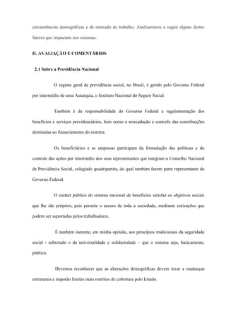 circunstâncias demográficas e de mercado de trabalho. Analisaremos a seguir alguns destes

fatores que impactam nos sistemas.


II. AVALIAÇÃO E COMENTÁRIOS


 2.1 Sobre a Previdência Nacional


            O regime geral de previdência social, no Brasil, é gerido pelo Governo Federal

por intermédio de uma Autarquia, o Instituto Nacional do Seguro Social.


            Também é da responsabilidade do Governo Federal a regulamentação dos

benefícios e serviços previdenciários, bem como a arrecadação e controle das contribuições

destinadas ao financiamento do sistema.


            Os beneficiários e as empresas participam da formulação das políticas e do

controle das ações por intermédio dos seus representantes que integram o Conselho Nacional

de Previdência Social, colegiado quadripartite, do qual também fazem parte representante do

Governo Federal.


            O caráter público do sistema nacional de benefícios satisfaz os objetivos sociais

que lhe são próprios, pois permite o acesso de toda a sociedade, mediante cotizações que

podem ser suportadas pelos trabalhadores.


            É também inerente, em minha opinião, aos princípios tradicionais da seguridade

social - sobretudo o da universalidade e solidariedade – que o sistema seja, basicamente,

público.


            Devemos reconhecer que as alterações demográficas devem levar a mudanças

estruturais e imporão limites mais restritos de cobertura pelo Estado.
 