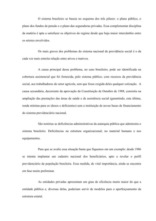 O sistema brasileiro se baseia no esquema dos três pilares: o plano público, o

plano dos fundos de pensão e o plano das seguradoras privadas. Essa complementar disciplina

da matéria é apta a satisfazer os objetivos do regime desde que haja maior intercâmbio entre

os setores envolvidos.


             Os mais graves dos problemas do sistema nacional de previdência social é o da

cada vez mais estreita relação entre ativos e inativos.


             A causa principal desse problema, no caso brasileiro, pode ser identificada na

cobertura assistencial que foi fornecida, pelo sistema público, com recursos da previdência

social, aos trabalhadores do setor agrícola, sem que fosse exigida deles qualquer cotização. A

causa secundária, decorrente da aprovação da Constituição de Outubro de 1988, consistiu na

ampliação das prestações das áreas de saúde e de assistência social (garantindo, esta última,

renda mínima para os idosos e deficientes) sem a instituição de novas bases de financiamento

do sistema previdenciário nacional.


             São notórias as deficiências administrativas da autarquia pública que administra o

sistema brasileiro. Deficiências na estrutura organizacional; no material humano e nos

equipamentos.


             Para que se avalie essa situação basta que fiquemos em um exemplo: desde 1986

se intenta implantar um cadastro nacional dos beneficiários, apto a revelar o perfil

previdenciário da população brasileira. Essa medida, de vital importância, ainda se encontra

em fase muito preliminar.


             As entidades privadas apresentam um grau de eficiência muito maior do que a

entidade pública e, diversas delas, poderiam servir de modelos para o aperfeiçoamento da

estrutura estatal.
 