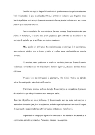 Também no aspecto do profissionalismo da gestão as entidades privadas são mais

bem conceituadas. É que, na entidade pública, o critério de indicação dos dirigentes pelos

partidos políticos, nem sempre (ou quase nunca) conduz as pessoas mais capazes aos postos

para os quais se acham talhados.


              Sem reformulação das suas estruturas, das suas bases de financiamento e dos seus

planos de benefícios, o sistema não estará preparado para enfrentar as modificações no

mercado de trabalho que se verificam nos tempos modernos.


              Mas, quanto aos problemas da descontinuidade no emprego e do desemprego,

nem o sistema público, nem o sistema privado se revelam aptos a enfrentá-los de maneira

eficiente.


              Na verdade, esses problemas se resolvem mediante planos de desenvolvimento

econômico e social baseados em investimentos públicos e privado, aliados a políticas fiscais

eficientes.


              O acesso dos desempregados às prestações, pelo menos relativas ao período

inicial da desocupação, não oferece dificuldades.


              O problema consiste na longa duração do desemprego e conseqüente desamparo

do trabalhador, que não pode mais recorrer ao seguro social.


Esse fato identifica um novo fenômeno. O desempregado que não pode mais receber o

benefício a ele devido (por já ter se esgotado o período de proteção) recorre aos benefícios por

doença (auxílio e aposentadoria), sobrecarregando ainda mais o plano básico.


              O processo de integração regional do Brasil se dá no âmbito do MERCOSUL e

compreende, além do nosso país, o Paraguai, o Uruguai e a Argentina.
 
