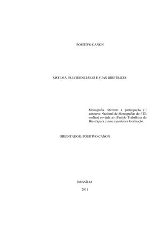 POSITIVO CANON




SISTEMA PREVIDENCIÁRIO E SUAS DIRETRIZES




                      Monografia referente à participação (II
                      concurso Nacional de Monografias do PTB
                      mulher) enviada ao (Partido Trabalhista do
                      Brasil) para exame e posterior Graduação.



   ORIENTADOR: POSITIVO CANON




             BRASÍLIA

               2011
 