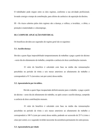 O trabalhador pode migrar entre os dois regimes, conforme a sua atividade profissional,

levando consigo o tempo de contribuição, para efeitos de carência e de aquisição de direitos.


III - Os riscos cobertos pelos dois regimes são a doença, a velhice, a invalidez, o óbito, a

proteção à maternidade e o desemprego.


III. CAMPO DE APLICAÇÃO INDIVIDUAL


Os benefícios devidos aos segurados do regime geral são os seguintes:


3.1. Auxílio-doença


Devido a quem fique impossibilitado temporariamente de trabalhar e pago a partir do décimo

- sexto dia do afastamento do trabalho, cumprida a carência de doze contribuições mensais.


            O valor do benefício é calculado com base na média das remunerações

percebidas no período de trinta e seis meses anteriores ao afastamento do trabalho e

corresponderá a 91 % (noventa e um por cento) dessa média.


3.2. Aposentadoria por invalidez.


           Devido a quem fique incapacitado definitivamente para o trabalho e pago a partir

do décimo - sexto dia do afastamento do trabalho, ou após cessar o auxílio-doença, cumprida

a carência de doze contribuições mensais.


            O valor do benefício é calculado com base na média das remunerações

percebidas no período de trinta e seis meses anteriores ao afastamento do trabalho e

corresponderá a 100 % (cem por cento) dessa média, podendo ser acrescido de 25 % (vinte e

cinco por cento), se o segurado inválido necessitar da assistência permanente de outra pessoa.


3.3. Aposentadoria por idade
 