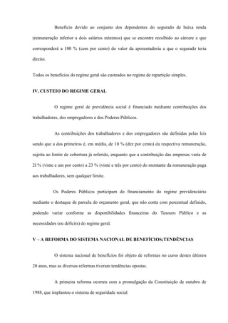 Benefício devido ao conjunto dos dependentes do segurado de baixa renda

(remuneração inferior a dois salários mínimos) que se encontre recolhido ao cárcere e que

corresponderá a 100 % (cem por cento) do valor da aposentadoria a que o segurado teria

direito.


Todos os benefícios do regime geral são custeados no regime de repartição simples.


IV. CUSTEIO DO REGIME GERAL


           O regime geral de previdência social é financiado mediante contribuições dos

trabalhadores, dos empregadores e dos Poderes Públicos.


           As contribuições dos trabalhadores e dos empregadores são definidas pelas leis

sendo que a dos primeiros é, em média, de 10 % (dez por cento) da respectiva remuneração,

sujeita ao limite de cobertura já referido, enquanto que a contribuição das empresas varia de

2l % (vinte e um por cento) a 23 % (vinte e três por cento) do montante da remuneração paga

aos trabalhadores, sem qualquer limite.


           Os Poderes Públicos participam do financiamento do regime previdenciário

mediante o destaque de parcela do orçamento geral, que não conta com percentual definido,

podendo variar conforme as disponibilidades financeiras do Tesouro Público e as

necessidades (ou déficits) do regime geral.


V – A REFORMA DO SISTEMA NACIONAL DE BENEFÍCIOS;TENDÊNCIAS


           O sistema nacional de benefícios foi objeto de reformas no curso destes últimos

20 anos, mas as diversas reformas tiveram tendências opostas.


           A primeira reforma ocorreu com a promulgação da Constituição de outubro de

1988, que implantou o sistema de seguridade social.
 