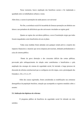 Nesse momento, houve ampliação dos benefícios sociais e foi implantada a

igualdade entre os trabalhadores urbanos e rurais.


Além disso, o acesso às prestações de saúde passou a ser universal


             Por fim, a assistência social foi incumbida de fornecer prestações em dinheiro aos

idosos e aos portadores de deficiência que não estivessem vinculados ao regime geral.


             Quanto ao regime dos servidores públicos, a nova Constituição exigiu que todos

fossem enquadrados como beneficiários de um só plano.


             Todas essas medidas foram adotadas sem qualquer estudo prévio a respeito dos

impactos financeiros e atuariais que novas despesas provocariam, abalando profundamente o

caixa do sistema público.


             Diante da grave distorção e dos crescentes déficits das contas públicas,

provocada pelo enfraquecimento da relação entre contribuintes e beneficiários e pela

ampliação dos encargos do sistema de seguridade social, foi iniciado o longo processo de

discussão da reforma constitucional que se configurou em três etapas, com a promulgação das

Emendas n. 20, n. 41 e n. 47.


            Além das causas registradas, foram consideradas as modificações nas estruturas

demográficas da população brasileira, situação que acompanha os registros mundiais sobre o

assunto.


5.1. Indicação das hipóteses de reforma:


            O programa público de benefícios da seguridade social foi alterado em dois

sentidos:
 