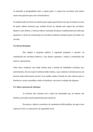 a) reduzindo as desigualdades entre o regime geral e o regime dos servidores (este último

muito mais generoso para com os beneficiários)


b) estabelecendo um limite de cobertura pelo regime geral (limite esse que foi fixado em cerca

de quatro salários mínimos) que, também deverá ser adotado pelo regime dos servidores.

Quanto a estes últimos, a reforma ordena a instituição de planos complementares privados que

garantam os valores de remuneração aos servidores mediante cotizações iguais do Estado e do

servidor.


5.2. Desenvolvimento:


            Para adaptar o programa público, a legislação programa o aumento da

contribuição dos servidores públicos, e dos demais segurados e institui a contribuição dos

inativos e pensionistas.


Além disso, estabelece uma idade mínima para a retirada do trabalhador (esclareço que,

anteriormente, não era exigível nenhuma idade mínima, o que conduzia à retirada precoce, de

pessoas ainda relativamente jovens). Essa medida, aliada à fixação do valor máximo para os

benefícios a serem concedidos a todos os brasileiros provocará a redução das despesas.


5.3. Sobre o processo de reformas:


            As reformas não contaram com o apoio da comunidade que, no entanto, não

detinha a necessária maioria parlamentar para rejeitá-las.


            Prevaleceu o objetivo econômico, de contenção do déficit público, do qual o mais

expressivo item é a conta passiva da seguridade social.
 