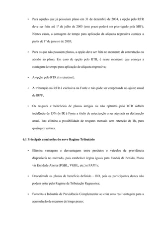    Para aqueles que já possuíam plano em 31 de dezembro de 2004, a opção pelo RTR

       deve ser feita até 1º de julho de 2005 (este prazo poderá ser prorrogado pela SRF);

       Nestes casos, a contagem de tempo para aplicação da alíquota regressiva começa a

       partir de 1º de janeiro de 2005;


      Para os que não possuem planos, a opção deve ser feita no momento da contratação ou

       adesão ao plano; Em caso de opção pelo RTR, é nesse momento que começa a

       contagem de tempo para aplicação de alíquota regressiva;


      A opção pelo RTR é irretratável;


      A tributação no RTR é exclusiva na Fonte e não pode ser conpensada no ajuste anual

       de IRPF;


      Os resgates e benefícios de planos antigos ou não optantes pelo RTR sofrem

       incidência de 15% de IR à Fonte a título de antecipação a ser ajustada na declaração

       anual. Isto elimina a possibilidade de resgates mensais sem retenção de IR, para

       quaisquer valores.


6.1 Principais conclusões do novo Regime Tributário


      Elimina vantagens e desvantagens entre produtos e veículos de previdência

       disponíveis no mercado, pois estabelece regras iguais para Fundos de Pensão, Plano

       via Entidade Aberta (PGBL, VGBL, etc.) e FAPI’s;


      Desestimula os planos de benefício definido – BD, pois os participantes destes não

       podem optar pelo Regime de Tributação Regressiva;


      Fomenta a Indústria de Previdência Complementar ao criar uma real vantagem para a

       acumulação de recursos de longo prazo;
 