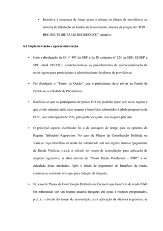    Incentiva a poupança de longo prazo e adéqua os planos de previdência ao

              sistema de tributação de fundos de investimento, através da criação do “RTR -

              REGIME TRIBUTÁRIO REGRESSIVO”, optativo


6.2 Implementação e operacionalização


      Com a divulgação da IN nº 497 da SRF e da IN conjunta nº 524 da SRF, SUSEP e

       SPC (atual PREVIC), estabeleceram-se os procedimentos de operacionalização do

       novo regime para participantes e administradores de planos de previdência;


      Foi divulgado o “Termo de Opção”, que o participante deve enviar ao Fundo de

       Pensão ou à Entidade de Previdência;


      Ratificou-se que os participantes de planos BD não poderão optar pelo novo regime e

       que os não optantes terão seus resgates e benefícios submetidos à tabela progressiva de

       IRPF, com antecipação de 15%, para posterior ajuste, nos resgates parciais;


      O principal aspecto clarificado foi o da contagem de tempo para os optantes do

       Regime Tributário Regressivo. No caso de Planos de Contribuição Definida ou

       Variável cujo benefício de renda for estruturado sob um regime atuarial (pagamento

       de Renda Vitalícia, p.ex.), o cálculo do tempo de acumulação, para aplicação da

       alíquota regressiva, se dará através do “Prazo Médio Ponderado – PMP” a ser

       calculado pelas entidades; Após o início de pagamento do benefício de renda,

       continua-se contando o tempo, para redução da alíquota;


      No caso de Planos de Contribuição Definida ou Variável cujo benefício de renda NÃO

       for estruturado sob um regime atuarial (resgates em cotas e resgates programados,

       p.ex.), o cálculo do tempo de acumulação, para aplicação da alíquota regressiva, se
 