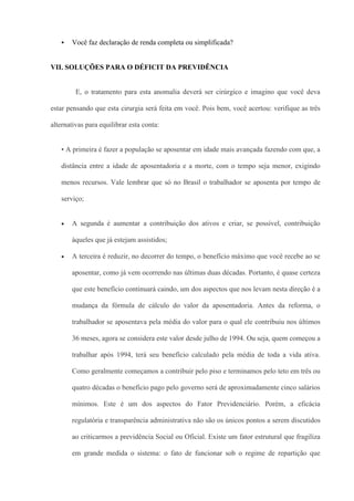    Você faz declaração de renda completa ou simplificada?


VII. SOLUÇÕES PARA O DÉFICIT DA PREVIDÊNCIA


         E, o tratamento para esta anomalia deverá ser cirúrgico e imagino que você deva

estar pensando que esta cirurgia será feita em você. Pois bem, você acertou: verifique as três

alternativas para equilibrar esta conta:


   • A primeira é fazer a população se aposentar em idade mais avançada fazendo com que, a

   distância entre a idade de aposentadoria e a morte, com o tempo seja menor, exigindo

   menos recursos. Vale lembrar que só no Brasil o trabalhador se aposenta por tempo de

   serviço;


       A segunda é aumentar a contribuição dos ativos e criar, se possível, contribuição

       àqueles que já estejam assistidos;

       A terceira é reduzir, no decorrer do tempo, o benefício máximo que você recebe ao se

       aposentar, como já vem ocorrendo nas últimas duas décadas. Portanto, é quase certeza

       que este benefício continuará caindo, um dos aspectos que nos levam nesta direção é a

       mudança da fórmula de cálculo do valor da aposentadoria. Antes da reforma, o

       trabalhador se aposentava pela média do valor para o qual ele contribuiu nos últimos

       36 meses, agora se considera este valor desde julho de 1994. Ou seja, quem começou a

       trabalhar após 1994, terá seu benefício calculado pela média de toda a vida ativa.

       Como geralmente começamos a contribuir pelo piso e terminamos pelo teto em três ou

       quatro décadas o benefício pago pelo governo será de aproximadamente cinco salários

       mínimos. Este é um dos aspectos do Fator Previdenciário. Porém, a eficácia

       regulatória e transparência administrativa não são os únicos pontos a serem discutidos

       ao criticarmos a previdência Social ou Oficial. Existe um fator estrutural que fragiliza

       em grande medida o sistema: o fato de funcionar sob o regime de repartição que
 