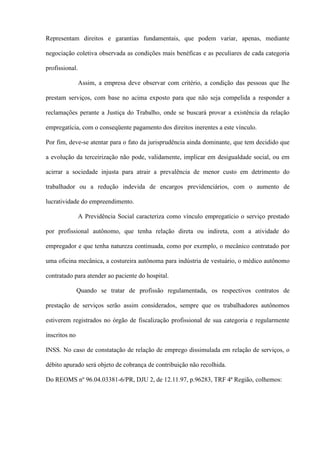 Representam direitos e garantias fundamentais, que podem variar, apenas, mediante

negociação coletiva observada as condições mais benéficas e as peculiares de cada categoria

profissional.

                Assim, a empresa deve observar com critério, a condição das pessoas que lhe

prestam serviços, com base no acima exposto para que não seja compelida a responder a

reclamações perante a Justiça do Trabalho, onde se buscará provar a existência da relação

empregatícia, com o conseqüente pagamento dos direitos inerentes a este vínculo.

Por fim, deve-se atentar para o fato da jurisprudência ainda dominante, que tem decidido que

a evolução da terceirização não pode, validamente, implicar em desigualdade social, ou em

acirrar a sociedade injusta para atrair a prevalência de menor custo em detrimento do

trabalhador ou a redução indevida de encargos previdenciários, com o aumento de

lucratividade do empreendimento.

                A Previdência Social caracteriza como vínculo empregatício o serviço prestado

por profissional autônomo, que tenha relação direta ou indireta, com a atividade do

empregador e que tenha natureza continuada, como por exemplo, o mecânico contratado por

uma oficina mecânica, a costureira autônoma para indústria de vestuário, o médico autônomo

contratado para atender ao paciente do hospital.

               Quando se tratar de profissão regulamentada, os respectivos contratos de

prestação de serviços serão assim considerados, sempre que os trabalhadores autônomos

estiverem registrados no órgão de fiscalização profissional de sua categoria e regularmente

inscritos no

INSS. No caso de constatação de relação de emprego dissimulada em relação de serviços, o

débito apurado será objeto de cobrança de contribuição não recolhida.

Do REOMS nº 96.04.03381-6/PR, DJU 2, de 12.11.97, p.96283, TRF 4ª Região, colhemos:
 