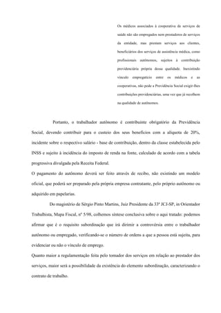 Os médicos associados à cooperativa de serviços de

                                                saúde não são empregados nem prestadores de serviços

                                                da entidade, mas prestam serviços aos clientes,

                                                beneficiários dos serviços de assistência médica, como

                                                profissionais autônomos,     sujeitos à   contribuição

                                                previdenciária própria dessa qualidade. Inexistindo

                                                vínculo   empregatício   entre   os   médicos    e   as

                                                cooperativas, não pode a Previdência Social exigir-lhes

                                                contribuições previdenciárias, uma vez que já recolhem

                                                na qualidade de autônomos.




            Portanto, o trabalhador autônomo é contribuinte obrigatório da Previdência

Social, devendo contribuir para o custeio dos seus benefícios com a alíquota de 20%,

incidente sobre o respectivo salário - base de contribuição, dentro da classe estabelecida pelo

INSS e sujeito à incidência do imposto de renda na fonte, calculado de acordo com a tabela

progressiva divulgada pela Receita Federal.

O pagamento do autônomo deverá ser feito através de recibo, não existindo um modelo

oficial, que poderá ser preparado pela própria empresa contratante, pelo próprio autônomo ou

adquirido em papelarias.

          Do magistério de Sérgio Pinto Martins, Juiz Presidente da 33ª JCJ-SP, in Orientador

Trabalhista, Mapa Fiscal, nº 5/98, colhemos síntese conclusiva sobre o aqui tratado: podemos

afirmar que é o requisito subordinação que irá dirimir a controvérsia entre o trabalhador

autônomo ou empregado, verificando-se o número de ordens a que a pessoa está sujeita, para

evidenciar ou não o vínculo de emprego.

Quanto maior a regulamentação feita pelo tomador dos serviços em relação ao prestador dos

serviços, maior será a possibilidade da existência do elemento subordinação, caracterizando o

contrato de trabalho.
 