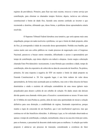 regimes de previdência. Primeiro, para ficar nas mais recente, troca-se o termo serviço por

contribuição, para eliminar os chamados tempos fictícios; depois, inclui-se em reforma

constitucional o limite de idade fixo, fazendo uma enorme confusão ao inverter o que

recomenda a doutrina, afirmando que, dessa forma, o problema dessa aposentadoria estaria

resolvido.


             O Supremo Tribunal Federal derrubou essa tentativa, que seria apenas mais uma

empulhação, porque em nada resolveria o problema, vez que o limite de idade proposto, além

de fixo, já correspondia à idade de concessão dessa aposentadoria. Perdida essa batalha, que

custou muito caro aos cofres públicos no visado processo de negociação com o Congresso

Nacional, passou-se a buscar outros remendos, dificultando o acesso à aposentadoria por

tempo de contribuição, cujo único objetivo era reduzir a despesa. Assim surgiu a aberração

chamada Fator Previdenciário: tecnicamente, é uma fórmula que considera a idade, tempo de

contribuição, além da expectativa de sobrevida na data da concessão do benefício. Na prática,

primeiro, foi uma resposta à negativa do STF em manter o limite de idade proposto na

Emenda Constitucional n. 20. Em segundo lugar, é um forte redutor do valor dessa

aposentadoria, de forma mais acentuada para as mulheres, mas com o falso discurso de bases

doutrinárias e ainda o escárnio de utilização contraditória de uma musa (gênero mais

prejudicado) para dourar a pílula de um esbulho de solução. Os dados atuais não deixam

dúvida quanto essa chamada vitória para o Executivo: economizaram-se nesses 10 anos mais

de 12 bilhões de reais.Perdeu-se, porém, além de mais uma oportunidade de iniciar a solução

definitiva para essa distorção, a credibilidade do regime, frustrando expectativas, porque

mudou a regra de concessão de um benefício, que é um insofismável equívoco, mas que

continua no rol dos benefícios oferecidos. A diferença é que, se for solicitado observando-se

apenas o tempo de contribuição, a redução, normalmente, situa-se na casa dos trinta por cento,

para os homens, e percentual de desconto ainda maior para as mulheres. A solução que tenho

proposto é adotar-se um processo de transição, considerando a existência do fator
 