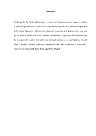 ABSTRACT




The budget for the Public Administrator is a major tool that aims to career success regardless

of public budget hierarchical level or area of professional practice also needs certain personal

skills mainly diagnostic evaluation and situational assessment and diagnosis, can help you

discern what to do about different situations and inaccurate. It provides administrators with

the most powerful weapon: their conceptual ability, the ability to use your head and not just

hands or muscles. It is this power that produces the leader who knows how to guide others.

Keywords: development, game theory, guideline budget
 