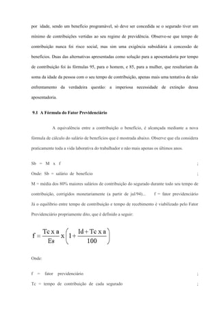 por idade, sendo um benefício programável, só deve ser concedida se o segurado tiver um

mínimo de contribuições vertidas ao seu regime de previdência. Observe-se que tempo de

contribuição nunca foi risco social, mas sim uma exigência subsidiária à concessão de

benefícios. Duas das alternativas apresentadas como solução para a aposentadoria por tempo

de contribuição foi às fórmulas 95, para o homem, e 85, para a mulher, que resultariam da

soma da idade da pessoa com o seu tempo de contribuição, apenas mais uma tentativa de não

enfrentamento da verdadeira questão: a imperiosa necessidade de extinção dessa

aposentadoria.


9.1 A Fórmula do Fator Previdenciário


            A equivalência entre a contribuição o benefício, é alcançada mediante a nova

fórmula de cálculo do salário de benefícios que é mostrada abaixo. Observe que ela considera

praticamente toda a vida laborativa do trabalhador e não mais apenas os últimos anos.


Sb = M x f                                                                                 ;

Onde: Sb = salário de benefício                                                            ;

M = média dos 80% maiores salários de contribuição do segurado durante todo seu tempo de

contribuição, corrigidos monetariamente (a partir de jul/94)...     f = fator previdenciário

Já o equilíbrio entre tempo de contribuição e tempo de recebimento é viabilizado pelo Fator

Previdenciário propriamente dito, que é definido a seguir:




Onde:


f   =   fator    previdenciário                                                            ;

Tc = tempo de contribuição de cada segurado                                                ;
 