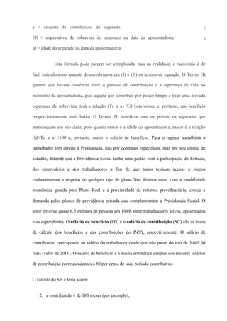 a = alíquota de contribuição do segurado                                                      ;

ES = expectativa de sobrevida do segurado na data da aposentadoria                            ;

Id = idade do segurado na data da aposentadoria


           Esta fórmula pode parecer ser complicada, mas na realidade, o raciocínio é de

fácil entendimento quando desmembramos em (I) e (II) os termos da equação. O Termo (I)

garante que haverá coerência entre o período de contribuição e a esperança de vida no

momento da aposentadoria, pois aquele que contribuir por pouco tempo e tiver uma elevada

esperança de sobrevida, terá a relação (Tc x a) /ES baixíssima, e, portanto, um benefício

proporcionalmente mais baixo. O Termo (II) beneficia com um prêmio os segurados que

permanecem em atividade, pois quanto maior é a idade de aposentadoria, maior é a relação

(Id+Tc x a) /100 e, portanto, maior o salário de benefício. Para o regime trabalhista o

trabalhador tem direito à Previdência, não por contratos específicos, mas por seu direito de

cidadão, defende que a Previdência Social tenha uma gestão com a participação do Estrado,

dos empresários e dos trabalhadores a fim de que todos tenham acesso a plenos

conhecimentos a respeito de qualquer tipo de plano Nos últimos anos, com a estabilidade

econômica gerada pelo Plano Real e a proximidade da reforma previdenciária, cresce a

demanda pelos planos de previdência privada que complementam a Previdência Social. O

setor envolve quase 6,5 milhões de pessoas em 1999, entre trabalhadores ativos, aposentados

e os dependentes. O salário de benefício (SB) e o salário de contribuição (SC) são as bases

de cálculo dos benefícios e das contribuições do INSS, respectivamente. O salário de

contribuição corresponde ao salário do trabalhador desde que não passe do teto de 3.689,66

reais (valor de 2011). O salário de benefício é a média aritmética simples dos maiores salários

de contribuição correspondentes a 80 por cento de todo período contributivo.


O cálculo do SB é feito assim:


   2. a contribuição é de 180 meses (por exemplo);
 
