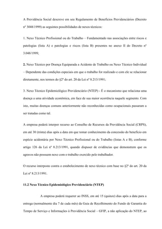 A Previdência Social descreve em seu Regulamento de Benefícios Previdenciários (Decreto

nº 3048/1999) as seguintes possibilidades de nexos técnicos:


1. Nexo Técnico Profissional ou do Trabalho – Fundamentado nas associações entre riscos e

patologias (lista A) e patologias e riscos (lista B) presentes no anexo II do Decreto nº

3.048/1999;


2. Nexo Técnico por Doença Equiparada a Acidente de Trabalho ou Nexo Técnico Individual

– Dependente das condições especiais em que o trabalho for realizado e com ele se relacionar

diretamente, nos termos do §2º do art. 20 da Lei nº 8.213/1991;


3. Nexo Técnico Epidemiológico Previdenciário (NTEP) - É o mecanismo que relaciona uma

doença a uma atividade econômica, em face de sua maior ocorrência naquele segmento. Com

isto, muitas doenças comuns anteriormente não reconhecidas como ocupacionais passaram a

ser tratadas como tal.


A empresa poderá interpor recurso ao Conselho de Recursos da Previdência Social (CRPS),

em até 30 (trinta) dias após a data em que tomar conhecimento da concessão do benefício em

espécie acidentária por Nexo Técnico Profissional ou do Trabalho (listas A e B), conforme

artigo 126 da Lei nº 8.213/1991, quando dispuser de evidências que demonstrem que os

agravos não possuem nexo com o trabalho exercido pelo trabalhador.


O recurso interposto contra o estabelecimento de nexo técnico com base no §2º do art. 20 da

Lei nº 8.213/1991.


11.2 Nexo Técnico Epidemiológico Previdenciário (NTEP)


              A empresa poderá requerer ao INSS, em até 15 (quinze) dias após a data para a

entrega (normalmente dia 7 de cada mês) da Guia de Recolhimento do Fundo de Garantia do

Tempo de Serviço e Informações à Previdência Social – GFIP, a não aplicação do NTEP, ao
 