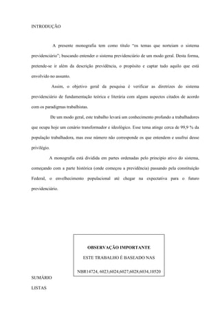 INTRODUÇÃO



               A presente monografia tem como título “os temas que norteiam o sistema

previdenciário”; buscando entender o sistema previdenciário de um modo geral. Desta forma,

pretende-se ir além da descrição previdência, o propósito e captar tudo aquilo que está

envolvido no assunto.

              Assim, o objetivo geral da pesquisa é verificar as diretrizes do sistema

previdenciário de fundamentação teórica e literária com alguns aspectos citados de acordo

com os paradigmas trabalhistas.

              De um modo geral, este trabalho levará um conhecimento profundo a trabalhadores

que ocupa hoje um cenário transformador e ideológico. Esse tema atinge cerca de 99,9 % da

população trabalhadora, mas esse número não corresponde os que entendem e usufrui desse

privilégio.

          A monografia está dividida em partes ordenadas pelo principio ativo do sistema,

começando com a parte histórica (onde começou a previdência) passando pela constituição

Federal, o envelhecimento populacional até chegar na expectativa para o futuro

previdenciário.




                                 OBSERVAÇÃO IMPORTANTE

                               ESTE TRABALHO É BASEADO NAS


                            NBR14724, 6023,6024,6027,6028,6034,10520
SUMÁRIO
                                           10520 e 14724
LISTAS
 