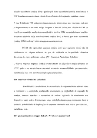 acidente acidentário (espécie B94) e pensão por morte acidentária (espécie B93) definiu o

FAP de cada empresa através do cálculo dos coeficientes de freqüência, gravidade e custo.


A base de dados do FAP será composta por dados dos últimos cinco anos renovada a cada ano

e desprezando-se o ano mais antigo. integram a base de dados para cálculo do FAP os

benefícios concedidos auxílio-doença acidentário (espécie B91), aposentadoria por invalidez

acidentária (espécie B92), auxílio-acidente (espécie B94) e pensão por morte acidentária

(espécie B93) (confirmar) Micro-empresa e pequena empresa.


           O FAP não representará qualquer impacto sobre esse segmento porque não há

recolhimento da alíquota referente ao grau de incidência de incapacidade laborativa

decorrente dos riscos ambientais (antiga SAT – Seguro de Acidente do Trabalho).


O micro e pequenas empresas (MPEs) deverão atender aos dispositivos legais referentes ao

NTEP, pois a sua caracterização acarretará crescentes responsabilidades previdenciárias,

trabalhistas e civis com importantes implicações empresariais.


11.6 Empresas contratadas (terceiros)


             Considerando a possibilidade da caracterização da responsabilidade solidária entre

a contratante e a contratada, estabelecida juridicamente na modalidade de prestação de

serviços, torna-se imperiosa a necessidade de realizar vigilância do atendimento aos

dispositivos legais na área de segurança e saúde no trabalho das empresas contratadas, frente a

potencial probabilidade de implicações da empresa contratante nas esferas previdenciária,

trabalhista e civil.


11.7 Quais as implicações legais do FAP e NTEP para as empresas?
 