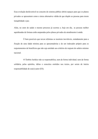 Essa evolução desfavorável no conceito do sistema público abrirá espaços para que os planos

privados se apresentem como a única alternativa válida de que dispõe as pessoas para terem

tranqüilidade e paz.


Aliás, no setor de saúde o mesmo processo já ocorreu e, hoje em dia, as pessoas melhor

aquinhoadas de fortuna estão amparadas pelos planos privados de atendimento à saúde.


            É bem possíveis que novas reformas se mostrem inevitáveis, notadamente para a

fixação de uma idade mínima para as aposentadorias e de um indexador próprio para os

reajustamentos de benefícios que não seja atrelado aos critérios de reajuste do salário mínimo

nacional.


            O Âmbito Jurídico não se responsabiliza, nem de forma individual, nem de forma

solidária, pelas opiniões, idéias e conceitos emitidos nos textos, por serem de inteira

responsabilidade de seu(s) autor (ES).
 