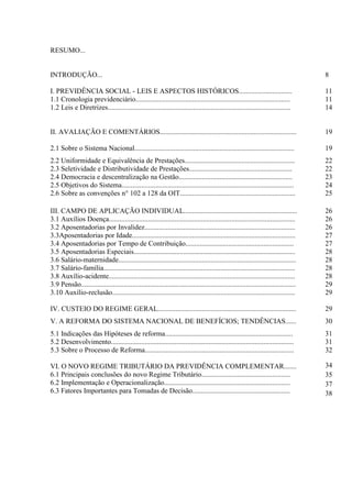 RESUMO...


INTRODUÇÃO...                                                                                                                         8

I. PREVIDÊNCIA SOCIAL - LEIS E ASPECTOS HISTÓRICOS..............................                                                      11
1.1 Cronologia previdenciário.......................................................................................                  11
1.2 Leis e Diretrizes.......................................................................................................          14


II. AVALIAÇÃO E COMENTÁRIOS.............................................................................                              19

2.1 Sobre o Sistema Nacional..........................................................................................                19
2.2 Uniformidade e Equivalência de Prestações..............................................................                           22
2.3 Seletividade e Distributividade de Prestações..........................................................                           22
2.4 Democracia e descentralização na Gestão................................................................                           23
2.5 Objetivos do Sistema.................................................................................................             24
2.6 Sobre as convenções n° 102 a 128 da OIT.................................................................                          25

III. CAMPO DE APLICAÇÃO INDIVIDUAL................................................................                                    26
3.1 Auxílios Doença.........................................................................................................          26
3.2 Aposentadorias por Invalidez.....................................................................................                 26
3.3Aposentadorias por Idade............................................................................................               27
3.4 Aposentadorias por Tempo de Contribuição.............................................................                             27
3.5 Aposentadorias Especiais...........................................................................................               28
3.6 Salário-maternidade....................................................................................................           28
3.7 Salário-família............................................................................................................       28
3.8 Auxílio-acidente.........................................................................................................         28
3.9 Pensão.........................................................................................................................   29
3.10 Auxílio-reclusão.......................................................................................................          29

IV. CUSTEIO DO REGIME GERAL..............................................................................                             29
V. A REFORMA DO SISTEMA NACIONAL DE BENEFÍCIOS; TENDÊNCIAS......                                                                      30
5.1 Indicações das Hipóteses de reforma........................................................................                       31
5.2 Desenvolvimento.......................................................................................................            31
5.3 Sobre o Processo de Reforma....................................................................................                   32

VI. O NOVO REGIME TRIBUTÁRIO DA PREVIDÊNCIA COMPLEMENTAR.......                                                                       34
6.1 Principais conclusões do novo Regime Tributário..................................................                                 35
6.2 Implementação e Operacionalização.......................................................................                          37
6.3 Fatores Importantes para Tomadas de Decisão.......................................................                                38
 