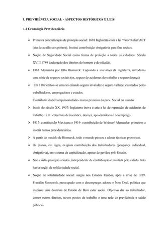 I. PREVIDÊNCIA SOCIAL - ASPECTOS HISTÓRICOS E LEIS

1.1 Cronologia Previdenciário


    Primeira concretização de proteção social: 1601 Inglaterra com a lei “Poor Relief ACT

      (ato de auxílio aos pobres). Institui contribuição obrigatória para fins sociais.

    Noção de Seguridade Social como forma de proteção a todos os cidadãos: Século

      XVIII 1789 declaração dos direitos do homem e do cidadão.

    1883 Alemanha por Otto Bismarck: Copiando a iniciativa da Inglaterra, introduziu

      uma série de seguros sociais (ex, seguro de acidentes do trabalho e seguro doença)

    Em 1889 editou-se uma lei criando seguro invalidez e seguro velhice, custeados pelos

      trabalhadores, empregadores e estados.

      Contributividade/compulsoriedade- marco primeiro da prev. Social do mundo

    Início do século XX, 1907: Inglaterra inova e cria a lei de reparação de acidentes de

      trabalho 1911: cobertura de invalidez, doença, aposentadoria e desemprego.

    1917- constituição Mexicana e 1919- contribuição de Weimar/ Alemanha- primeiros a

      inserir rumos previdenciários.

    A partir do modelo de Bismarck, todo o mundo passou a adotar técnicas protetivas.

    Os planos, em regra, exigiam contribuição dos trabalhadores (poupança individual,

      obrigatória), em sistema de capitalização, apesar de geridos pelo Estado.

    Não existia proteção a todos, independente de contribuição e mantida pelo estado. Não

      havia noção de solidariedade social.

    Noção de solidariedade social: surgiu nos Estados Unidos, após a crise de 1929.

      Franklin Roosevelt, preocupado com o desemprego, adotou o New Deal, política que

      inspirou uma doutrina de Estado de Bem estar social. Objetivo dar ao trabalhador,

      dentre outros direitos, novos postos de trabalho e uma rede de previdência e saúde

      públicas.
 