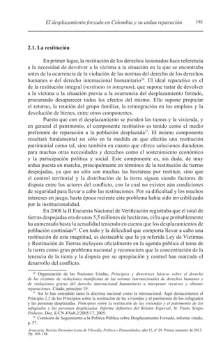 181El desplazamiento forzado en Colombia y su ardua reparación
Araucaria. Revista Iberoamericana de Filosofía, Política y Humanidades, año 15, nº 29. Primer semestre de 2013.
Pp. 169–188.
2.1. La restitución
En primer lugar, la restitución de los derechos lesionados hace referencia
a la necesidad de devolver a la víctima a la situación en la que se encontraba
antes de la ocurrencia de la violación de las normas del derecho de los derechos
humanos o del derecho internacional humanitario26
. El ideal reparativo es el
de la restitución integral (restitutio in integrum), que supone tratar de devolver
a la víctima a la situación previa a la ocurrencia del desplazamiento forzado,
procurando desaparecer todos los efectos del mismo. Ello supone propiciar
el retorno, la reunión del grupo familiar, la reintegración en los empleos y la
devolución de bienes, entre otros componentes.
Puesto que con el desplazamiento se pierden las tierras y la vivienda, y
en general el patrimonio, el componente restitutivo es tenido como el medio
preferente de reparación a la población desplazada27
. El mismo componente
resultará fundamental no sólo en la medida en que efectúa una restitución
patrimonial como tal, sino también en cuanto que ofrece soluciones duraderas
para muchas otras necesidades y derechos como el sostenimiento económico
y la participación política y social. Este componente es, sin duda, de muy
ardua puesta en marcha, principalmente en términos de la restitución de tierras
despojadas, ya que no sólo son muchas las hectáreas por restituir, sino que
el control territorial y la distribución de la tierra siguen siendo factores de
disputa entre los actores del conflicto, con lo cual no existen aún condiciones
de seguridad para llevar a cabo las restituciones. Por su dificultad y los muchos
intereses en juego, hasta época reciente este problema había sido invizibilizado
por la institucionalidad.
En 2008 la II Encuesta Nacional de Verificación registraba que el total de
tierras despojadas era de unos 5,5 millones de hectáreas, cifra que probablemente
ha aumentado hasta la actualidad teniendo en cuenta que los desplazamientos de
población continúan28
. Con todo y la dificultad que comporta llevar a cabo una
restitución de esta magnitud, es destacable que la ya referida Ley de Víctimas
y Restitución de Tierras incluyera oficialmente en la agenda pública el tema de
la tierra como gran problema nacional y reconociera que la concentración de la
tenencia de la tierra y la disputa por su apropiación y control han marcado el
desarrollo del conflicto.
26 
Organización de las Naciones Unidas, Principios y directrices básicos sobre el derecho
de las víctimas de violaciones manifiestas de las normas internacionales de derechos humanos y
de violaciones graves del derecho internacional humanitario a interponer recursos y obtener
reparaciones. Citado, principio 19.
27 
Así lo han entendido tanto la doctrina nacional como la internacional. Aquí destacaríamos el
Principio 2.2 de los Principios sobre la restitución de las viviendas y el patrimonio de los refugiados
y las personas desplazadas. Principios sobre la restitución de las viviendas y el patrimonio de los
refugiados y las personas desplazadas. Informe definitivo del Relator Especial, Sr. Paulo Sergio
Pinheiro. Doc. E/CN.4/Sub.2/2005/17, 2005.
28 
Comisión de Seguimiento a la Política Pública sobre Desplazamiento Forzado, informe citado,
p. 57.
 