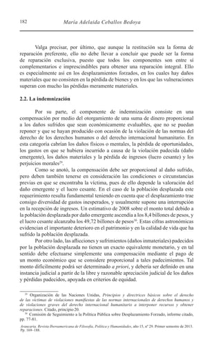182 María Adelaida Ceballos Bedoya
Araucaria. Revista Iberoamericana de Filosofía, Política y Humanidades, año 15, nº 29. Primer semestre de 2013.
Pp. 169–188.
Valga precisar, por último, que aunque la restitución sea la forma de
reparación preferente, ello no debe llevar a concluir que puede ser la forma
de reparación exclusiva, puesto que todos los componentes son entre sí
complementarios e imprescindibles para obtener una reparación integral. Ello
es especialmente así en los desplazamientos forzados, en los cuales hay daños
materiales que no consisten en la pérdida de bienes y en los que las vulneraciones
superan con mucho las pérdidas meramente materiales.
2.2. La indemnización
Por su parte, el componente de indemnización consiste en una
compensación por medio del otorgamiento de una suma de dinero proporcional
a los daños sufridos que sean económicamente evaluables, que no se puedan
reponer y que se hayan producido con ocasión de la violación de las normas del
derecho de los derechos humanos o del derecho internacional humanitario. En
esta categoría cabrían los daños físicos o mentales, la pérdida de oportunidades,
los gastos en que se hubiera incurrido a causa de la violación padecida (daño
emergente), los daños materiales y la pérdida de ingresos (lucro cesante) y los
perjuicios morales29
.
Como se anotó, la compensación debe ser proporcional al daño sufrido,
pero deben también tenerse en consideración las condiciones o circunstancias
previas en que se encontraba la víctima, pues de ello depende la valoración del
daño emergente y el lucro cesante. En el caso de la población desplazada este
requerimiento resulta fundamental teniendo en cuenta que el desplazamiento trae
consigo diversidad de gastos inesperados, y usualmente supone una interrupción
en la recepción de ingresos. Un estimativo de 2008 sobre el monto total debido a
la población desplazada por daño emergente ascendía a los 8,4 billones de pesos, y
el lucro cesante alcanzaba los 49,72 billones de pesos30
. Estas cifras astronómicas
evidencian el importante deterioro en el patrimonio y en la calidad de vida que ha
sufrido la población desplazada.
Por otro lado, las aflicciones y sufrimientos (daños inmateriales) padecidos
por la población desplazada no tienen un exacto equivalente monetario, y en tal
sentido debe efectuarse simplemente una compensación mediante el pago de
un monto económico que se considere proporcional a tales padecimientos. Tal
monto difícilmente podrá ser determinado a priori, y debería ser definido en una
instancia judicial a partir de la libre y razonable apreciación judicial de los daños
y pérdidas padecidos, apoyada en criterios de equidad.
29 
Organización de las Naciones Unidas, Principios y directrices básicos sobre el derecho
de las víctimas de violaciones manifiestas de las normas internacionales de derechos humanos y
de violaciones graves del derecho internacional humanitario a interponer recursos y obtener
reparaciones. Citado, principio20.
30 
Comisión de Seguimiento a la Política Pública sobre Desplazamiento Forzado, informe citado,
pp. 77-81.
 