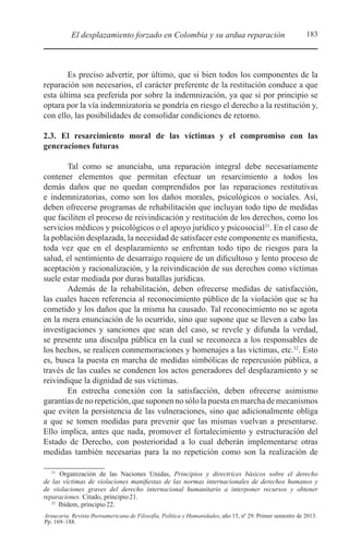 183El desplazamiento forzado en Colombia y su ardua reparación
Araucaria. Revista Iberoamericana de Filosofía, Política y Humanidades, año 15, nº 29. Primer semestre de 2013.
Pp. 169–188.
Es preciso advertir, por último, que si bien todos los componentes de la
reparación son necesarios, el carácter preferente de la restitución conduce a que
esta última sea preferida por sobre la indemnización, ya que si por principio se
optara por la vía indemnizatoria se pondría en riesgo el derecho a la restitución y,
con ello, las posibilidades de consolidar condiciones de retorno.
2.3. El resarcimiento moral de las víctimas y el compromiso con las
generaciones futuras
Tal como se anunciaba, una reparación integral debe necesariamente
contener elementos que permitan efectuar un resarcimiento a todos los
demás daños que no quedan comprendidos por las reparaciones restitutivas
e indemnizatorias, como son los daños morales, psicológicos o sociales. Así,
deben ofrecerse programas de rehabilitación que incluyan todo tipo de medidas
que faciliten el proceso de reivindicación y restitución de los derechos, como los
servicios médicos y psicológicos o el apoyo jurídico y psicosocial31
. En el caso de
la población desplazada, la necesidad de satisfacer este componente es manifiesta,
toda vez que en el desplazamiento se enfrentan todo tipo de riesgos para la
salud, el sentimiento de desarraigo requiere de un dificultoso y lento proceso de
aceptación y racionalización, y la reivindicación de sus derechos como víctimas
suele estar mediada por duras batallas jurídicas.
Además de la rehabilitación, deben ofrecerse medidas de satisfacción,
las cuales hacen referencia al reconocimiento público de la violación que se ha
cometido y los daños que la misma ha causado. Tal reconocimiento no se agota
en la mera enunciación de lo ocurrido, sino que supone que se lleven a cabo las
investigaciones y sanciones que sean del caso, se revele y difunda la verdad,
se presente una disculpa pública en la cual se reconozca a los responsables de
los hechos, se realicen conmemoraciones y homenajes a las víctimas, etc.32
. Esto
es, busca la puesta en marcha de medidas simbólicas de repercusión pública, a
través de las cuales se condenen los actos generadores del desplazamiento y se
reivindique la dignidad de sus víctimas.
En estrecha conexión con la satisfacción, deben ofrecerse asimismo
garantías de no repetición, que suponen no sólo la puesta en marcha de mecanismos
que eviten la persistencia de las vulneraciones, sino que adicionalmente obliga
a que se tomen medidas para prevenir que las mismas vuelvan a presentarse.
Ello implica, antes que nada, promover el fortalecimiento y estructuración del
Estado de Derecho, con posterioridad a lo cual deberán implementarse otras
medidas también necesarias para la no repetición como son la realización de
31 
Organización de las Naciones Unidas, Principios y directrices básicos sobre el derecho
de las víctimas de violaciones manifiestas de las normas internacionales de derechos humanos y
de violaciones graves del derecho internacional humanitario a interponer recursos y obtener
reparaciones. Citado, principio21.
32 
Ibídem, principio22.
 