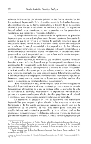 184 María Adelaida Ceballos Bedoya
Araucaria. Revista Iberoamericana de Filosofía, Política y Humanidades, año 15, nº 29. Primer semestre de 2013.
Pp. 169–188.
reformas institucionales (del sistema judicial, de las fuerzas armadas, de las
leyes mismas), la promoción de la educación en materia de derechos humanos,
el desmantelamiento de las fuerzas paraestatales, la difusión de los mecanismos
diseñados para prevenir o solucionar los conflictos sociales33
. La reparación
integral deberá, pues, constituirse en un compromiso con las generaciones
venideras de que nunca más se retornará a la barbarie.
El cumplimiento de este componente de no repetición es en particular
importante para los casos de desplazamiento forzado, siendo que la ausencia de
garantías de que no se volverá a ser víctima del conflicto constituye quizás el
mayor impedimento para el retorno. Lo anterior viene a ser una clara evidencia
de la relación de complementariedad e interdependencia de los diferentes
componentes de reparación: así como una adecuada restitución permitirá hacer a
las víctimas menos vulnerables a nuevas victimizaciones, el cumplimiento de las
garantías de no repetición permitirá a su vez que se lleve a cabo un retorno seguro,
y con ello una restitución plena y efectiva.
En épocas recientes, se ha entendido que también es necesario reconocer
los daños al proyecto de vida, los cuales no quedan comprendidos en los anteriores
componentes. El resarcimiento a este daño supone considerar las aptitudes con
que contaba cada individuo y las expectativas razonables del plan de vida creadas
a partir de aquéllas, de manera que lo que se busca resarcir es ese plan de vida
cuya realización se dificultó o se tornó imposible a causa de la vulneración sufrida.
Ello implicará reconstruir el proyecto de vida que se ha interrumpido, o promover
la construcción de uno enteramente nuevo. En este marco cabrían medidas tales
como el otorgamiento de beneficios laborales o académicos34
.
Este resarcimiento es muy apropiado para llevar a cabo una reparación
integral al desplazamiento si se tiene en cuenta que precisamente una de sus más
fundamentales afectaciones es la que se produce sobre los proyectos de vida
de sus víctimas. El desarraigo hace tambalear las expectativas sobre el futuro y
produce una ruptura con el entorno afectivo, familiar, geográfico, social, cultural
y económico, todas ellas pérdidas que merecen también ser reparadas.
La reparación al proyecto de vida es igualmente una herramienta
imprescindible para asegurar la plena eficacia de los programas de atención
humanitaria y de los demás componentes reparativos, puesto que sin la
consolidación de un proyecto de vida difícilmente podrá alcanzarse un
restablecimiento socioeconómico perdurable, y poca utilidad tendrán las
restituciones o indemnizaciones recibidas si no se tiene un proyecto de futuro que
permita implementarlas y sacarles provecho. A todo lo anterior agregaríamos que
33 
Comisión de Seguimiento a la Política Pública sobre Desplazamiento Forzado, VI Informe a
La Corte Constitucional. La restitución como parte de la reparación integral de las víctimas del
desplazamiento en Colombia. Diagnóstico y propuesta de líneas de acción. Proceso Nacional de
Verificación. Bogotá, 2008, p. 8.
34 
Corte Interamericana de Derechos Humanos, Sentencia Caso Loayza Tamayo vs Perú, 27 de
noviembre, párr. 144-154.
 