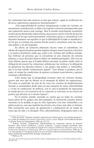 186 María Adelaida Ceballos Bedoya
Araucaria. Revista Iberoamericana de Filosofía, Política y Humanidades, año 15, nº 29. Primer semestre de 2013.
Pp. 169–188.
las violaciones han sido masivas es más que remota, según lo evidencian las
diversas experiencias reparativas internacionales36
.
Esta imposibilidad de restituir integralmente a todas las víctimas, en
una primera consideración, se debe a los ingentes esfuerzos presupuestales que
una reparación masiva trae consigo. Mas la mirada estrictamente económica
resulta quizás demasiado reduccionista, pues parece omitir el hecho de que los
contextos en los que suelen presentarse violaciones graves y sistemáticas a los
derechos humanos son aquellos en que la debilidad del Estado es manifiesta y
en los que se constata una enorme brecha social y económica entre las clases
más pobres y las privilegiadas.
En efecto, en contextos altamente inicuos como el colombiano, los
ideales de reparación plena pueden originar choques entre la justicia correctiva
y la justicia distributiva dado que, junto a las víctimas del conflicto armado,
hay millones de personas que se encuentran en una situación de extrema
pobreza y cuyos derechos básicos deben ser también protegidos. Ello crea un
serio dilema, puesto que el Estado deberá encontrar un punto medio entre la
obligación de resarcir las violaciones sufridas por las víctimas y la obligación
de garantizar los derechos básicos a los grupos más pobres y vulnerables,
aun si no han sufrido victimización alguna37
. Este dilema se produce, por lo
tanto, al cotejar las condiciones de quienes reclaman resarcimiento y quienes
reclaman redistribución.
Cabe anotar que la desigualdad existente entre las víctimas mismas
genera aún otro tipo de dilema en el momento de definir las reparaciones.
Tal como se explicaba, las más de las veces las víctimas de desplazamiento
forzado se encontraban desde antes en una situación de suma vulnerabilidad
y vivían en condiciones de pobreza, con lo cual el propósito de regresarlas
al estado previo a la ocurrencia de la violación se convierte en un criterio de
justicia que deviene en sí mismo injusto38
.
En el mismo sentido, teniendo en cuenta que no todas las víctimas
hacen parte de los grupos más desventajados, la restitución causaría fuertes
tensiones en la medida en que no sólo regresaría a los más vulnerables a su
pobreza previa, sino que también devolvería a las clases más altas su fortuna.
Ello constituiría una suerte de aprobación o condonación de un estado de
cosas que ha sido y es desigual. Pero, adicionalmente, disgregaría tanto a las
36 
Pablo de Greiff, “Enfrentar el pasado: reparaciones por abusos graves a los derechos humanos”,
en: Camila de Gamboa (ed.) Justicia transicional: teoría y praxis. Bogotá, Universidad del Rosario
-Colección Textos de Jurisprudencia, 2006, pp. 211-212.
37 
Rodrigo Uprimny, “Reparaciones transformadoras de violaciones masivas de derechos
humanos: entre justicia distributiva y justicia correctiva”. Lección inaugural presentada como
profesor visitante en la Universidad de Utrecht en la Cátedra UNESCO de Educación para la Paz,
los Derechos Humanos y la Democracia 2009 (con especial énfasis en Latinoamérica), 2009, pp. 36
y 41. Recuperado el 15 de agosto de 2010, de www.uu.nl/NL/onderzoek/internationalesamenwerking/
latijns-amerika/Documents/Oratie_Rodrigo_Uprimny.pdf.
38 
Ibídem, p. 46.
 