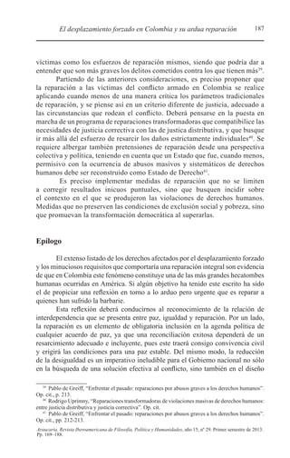 187El desplazamiento forzado en Colombia y su ardua reparación
Araucaria. Revista Iberoamericana de Filosofía, Política y Humanidades, año 15, nº 29. Primer semestre de 2013.
Pp. 169–188.
víctimas como los esfuerzos de reparación mismos, siendo que podría dar a
entender que son más graves los delitos cometidos contra los que tienen más39
.
Partiendo de las anteriores consideraciones, es preciso proponer que
la reparación a las víctimas del conflicto armado en Colombia se realice
aplicando cuando menos de una manera crítica los parámetros tradicionales
de reparación, y se piense así en un criterio diferente de justicia, adecuado a
las circunstancias que rodean el conflicto. Deberá pensarse en la puesta en
marcha de un programa de reparaciones transformadoras que compatibilice las
necesidades de justicia correctiva con las de justica distributiva, y que busque
ir más allá del esfuerzo de resarcir los daños estrictamente individuales40
. Se
requiere albergar también pretensiones de reparación desde una perspectiva
colectiva y política, teniendo en cuenta que un Estado que fue, cuando menos,
permisivo con la ocurrencia de abusos masivos y sistemáticos de derechos
humanos debe ser reconstruido como Estado de Derecho41
.
Es preciso implementar medidas de reparación que no se limiten
a corregir resultados inicuos puntuales, sino que busquen incidir sobre
el contexto en el que se produjeron las violaciones de derechos humanos.
Medidas que no preserven las condiciones de exclusión social y pobreza, sino
que promuevan la transformación democrática al superarlas.
Epílogo
El extenso listado de los derechos afectados por el desplazamiento forzado
y los minuciosos requisitos que comportaría una reparación integral son evidencia
de que en Colombia este fenómeno constituye una de las más grandes hecatombes
humanas ocurridas en América. Si algún objetivo ha tenido este escrito ha sido
el de propiciar una reflexión en torno a lo arduo pero urgente que es reparar a
quienes han sufrido la barbarie.
Esta reflexión deberá conducirnos al reconocimiento de la relación de
interdependencia que se presenta entre paz, igualdad y reparación. Por un lado,
la reparación es un elemento de obligatoria inclusión en la agenda política de
cualquier acuerdo de paz, ya que una reconciliación exitosa dependerá de un
resarcimiento adecuado e incluyente, pues este traerá consigo convivencia civil
y erigirá las condiciones para una paz estable. Del mismo modo, la reducción
de la desigualdad es un imperativo ineludible para el Gobierno nacional no sólo
en la búsqueda de una solución efectiva al conflicto, sino también en el diseño
39 
Pablo de Greiff, “Enfrentar el pasado: reparaciones por abusos graves a los derechos humanos”.
Op. cit., p. 213.
40 
Rodrigo Uprimny, “Reparaciones transformadoras de violaciones masivas de derechos humanos:
entre justicia distributiva y justicia correctiva”. Op. cit.
41 
Pablo de Greiff, “Enfrentar el pasado: reparaciones por abusos graves a los derechos humanos”.
Op. cit., pp. 212-213.
 